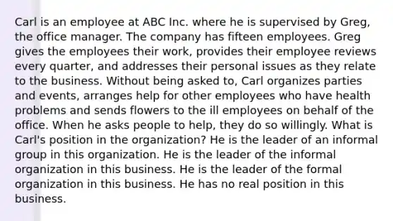 Carl is an employee at ABC Inc. where he is supervised by Greg, the office manager. The company has fifteen employees. Greg gives the employees their work, provides their employee reviews every quarter, and addresses their personal issues as they relate to the business. Without being asked to, Carl organizes parties and events, arranges help for other employees who have health problems and sends flowers to the ill employees on behalf of the office. When he asks people to help, they do so willingly. What is Carl's position in the organization? He is the leader of an informal group in this organization. He is the leader of the informal organization in this business. He is the leader of the formal organization in this business. He has no real position in this business.