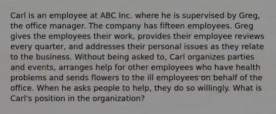 Carl is an employee at ABC Inc. where he is supervised by Greg, the office manager. The company has fifteen employees. Greg gives the employees their work, provides their employee reviews every quarter, and addresses their personal issues as they relate to the business. Without being asked to, Carl organizes parties and events, arranges help for other employees who have health problems and sends flowers to the ill employees on behalf of the office. When he asks people to help, they do so willingly. What is Carl's position in the organization?