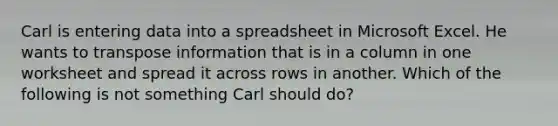 Carl is entering data into a spreadsheet in Microsoft Excel. He wants to transpose information that is in a column in one worksheet and spread it across rows in another. Which of the following is not something Carl should do?