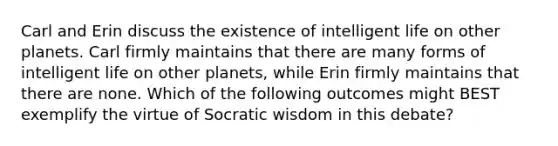 Carl and Erin discuss the existence of intelligent life on other planets. Carl firmly maintains that there are many forms of intelligent life on other planets, while Erin firmly maintains that there are none. Which of the following outcomes might BEST exemplify the virtue of Socratic wisdom in this debate?