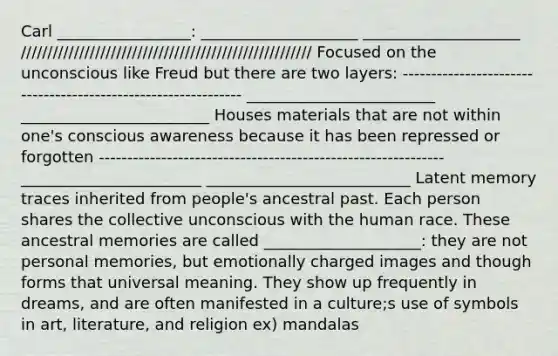 Carl _________________: ____________________ ____________________ /////////////////////////////////////////////////////// Focused on the unconscious like Freud but there are two layers: -------------------------------------------------------------- ________________________ ________________________ Houses materials that are not within one's conscious awareness because it has been repressed or forgotten ------------------------------------------------------------- _______________________ __________________________ Latent memory traces inherited from people's ancestral past. Each person shares the collective unconscious with the human race. These ancestral memories are called ____________________: they are not personal memories, but emotionally charged images and though forms that universal meaning. They show up frequently in dreams, and are often manifested in a culture;s use of symbols in art, literature, and religion ex) mandalas