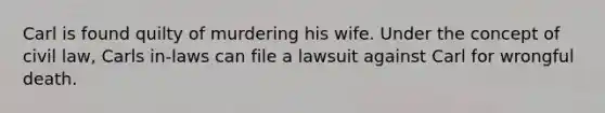 Carl is found quilty of murdering his wife. Under the concept of civil law, Carls in-laws can file a lawsuit against Carl for wrongful death.