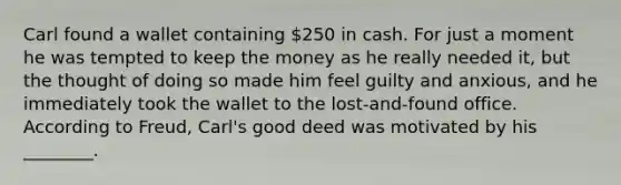 Carl found a wallet containing 250 in cash. For just a moment he was tempted to keep the money as he really needed it, but the thought of doing so made him feel guilty and anxious, and he immediately took the wallet to the lost-and-found office. According to Freud, Carl's good deed was motivated by his ________.