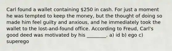 Carl found a wallet containing 250 in cash. For just a moment he was tempted to keep the money, but the thought of doing so made him feel guilty and anxious, and he immediately took the wallet to the lost-and-found office. According to Freud, Carl's good deed was motivated by his ________. a) id b) ego c) superego