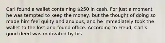 Carl found a wallet containing 250 in cash. For just a moment he was tempted to keep the money, but the thought of doing so made him feel guilty and anxious, and he immediately took the wallet to the lost-and-found office. According to Freud, Carl's good deed was motivated by his