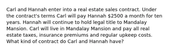 Carl and Hannah enter into a real estate sales contract. Under the contract's terms Carl will pay Hannah 2500 a month for ten years. Hannah will continue to hold legal title to Mandalay Mansion. Carl will live in Mandalay Mansion and pay all real estate taxes, insurance premiums and regular upkeep costs. What kind of contract do Carl and Hannah have?