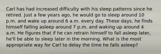 Carl has had increased difficulty with his sleep patterns since he retired. Just a few years ago, he would go to sleep around 10 p.m. and wake up around 6 a.m. every day. These days, he finds himself falling asleep around 7 p.m. and waking up around 4 a.m. He figures that if he can retrain himself to fall asleep later, he'll be able to sleep later in the morning. What is the most appropriate way for Carl to delay the time he falls asleep?