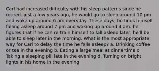 Carl had increased difficulty with his sleep patterns since he retired. just a few years ago, he would go to sleep around 10 pm and wake up around 6 am everyday. These days, he finds himself falling asleep around 7 pm and waking up around 4 am. he figures that if he can re-train himself to fall asleep later, he'll be able to sleep later in the morning. What is the most appropriate way for Carl to delay the time he falls asleep? a. Drinking coffee or tea in the evening b. Eating a large meal at dinnertime c. Taking a sleeping pill late in the evening d. Turning on bright lights in his home in the evening