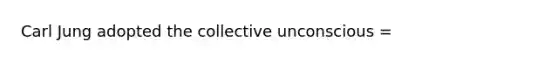 Carl Jung adopted the collective unconscious =