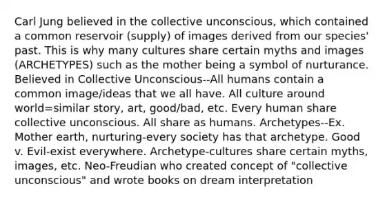 <a href='https://www.questionai.com/knowledge/kgNTiXViir-carl-jung' class='anchor-knowledge'>carl jung</a> believed in the collective unconscious, which contained a common reservoir (supply) of images derived from our species' past. This is why many cultures share certain myths and images (ARCHETYPES) such as the mother being a symbol of nurturance. Believed in Collective Unconscious--All humans contain a common image/ideas that we all have. All culture around world=similar story, art, good/bad, etc. Every human share collective unconscious. All share as humans. Archetypes--Ex. Mother earth, nurturing-every society has that archetype. Good v. Evil-exist everywhere. Archetype-cultures share certain myths, images, etc. Neo-Freudian who created concept of "collective unconscious" and wrote books on dream interpretation