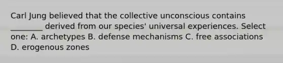 Carl Jung believed that the collective unconscious contains ________ derived from our species' universal experiences. Select one: A. archetypes B. defense mechanisms C. free associations D. erogenous zones