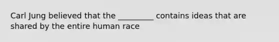Carl Jung believed that the _________ contains ideas that are shared by the entire human race