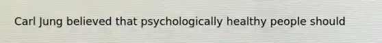 Carl Jung believed that psychologically healthy people should