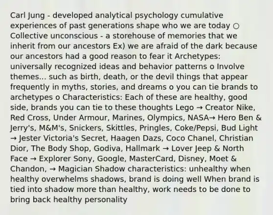 Carl Jung - developed analytical psychology cumulative experiences of past generations shape who we are today ○ Collective unconscious - a storehouse of memories that we inherit from our ancestors Ex) we are afraid of the dark because our ancestors had a good reason to fear it Archetypes: universally recognized ideas and behavior patterns o Involve themes... such as birth, death, or the devil things that appear frequently in myths, stories, and dreams o you can tie brands to archetypes o Characteristics: Each of these are healthy, good side, brands you can tie to these thoughts Lego → Creator Nike, Red Cross, Under Armour, Marines, Olympics, NASA→ Hero Ben & Jerry's, M&M's, Snickers, Skittles, Pringles, Coke/Pepsi, Bud Light → Jester Victoria's Secret, Haagen Dazs, Coco Chanel, Christian Dior, The Body Shop, Godiva, Hallmark → Lover Jeep & North Face → Explorer Sony, Google, MasterCard, Disney, Moet & Chandon, → Magician Shadow characteristics: unhealthy when healthy overwhelms shadows, brand is doing well When brand is tied into shadow more than healthy, work needs to be done to bring back healthy personality