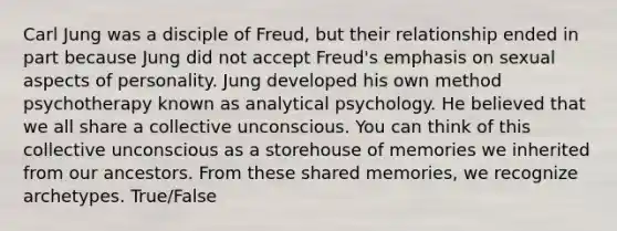 Carl Jung was a disciple of Freud, but their relationship ended in part because Jung did not accept Freud's emphasis on sexual aspects of personality. Jung developed his own method psychotherapy known as analytical psychology. He believed that we all share a collective unconscious. You can think of this collective unconscious as a storehouse of memories we inherited from our ancestors. From these shared memories, we recognize archetypes. True/False