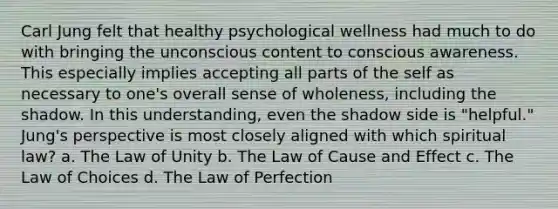 Carl Jung felt that healthy psychological wellness had much to do with bringing the unconscious content to conscious awareness. This especially implies accepting all parts of the self as necessary to one's overall sense of wholeness, including the shadow. In this understanding, even the shadow side is "helpful." Jung's perspective is most closely aligned with which spiritual law? a. The Law of Unity b. The Law of Cause and Effect c. The Law of Choices d. The Law of Perfection