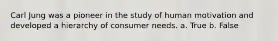 Carl Jung was a pioneer in the study of human motivation and developed a hierarchy of consumer needs. a. True b. False