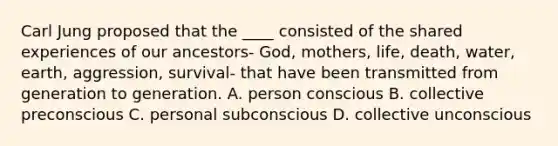 <a href='https://www.questionai.com/knowledge/kgNTiXViir-carl-jung' class='anchor-knowledge'>carl jung</a> proposed that the ____ consisted of the shared experiences of our ancestors- God, mothers, life, death, water, earth, aggression, survival- that have been transmitted from generation to generation. A. person conscious B. collective preconscious C. personal subconscious D. collective unconscious