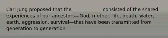 Carl Jung proposed that the ____________ consisted of the shared experiences of our ancestors—God, mother, life, death, water, earth, aggression, survival—that have been transmitted from generation to generation.