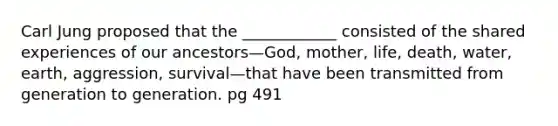 Carl Jung proposed that the ____________ consisted of the shared experiences of our ancestors—God, mother, life, death, water, earth, aggression, survival—that have been transmitted from generation to generation. pg 491