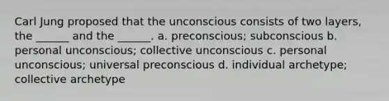 Carl Jung proposed that the unconscious consists of two layers, the ______ and the ______. a. preconscious; subconscious b. personal unconscious; collective unconscious c. personal unconscious; universal preconscious d. individual archetype; collective archetype