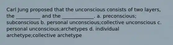 Carl Jung proposed that the unconscious consists of two layers, the __________ and the _____________. a. preconscious; subconscious b. personal unconscious;collective unconscious c. personal unconscious;archetypes d. individual archetype;collective archetype