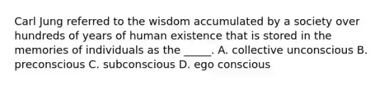 Carl Jung referred to the wisdom accumulated by a society over hundreds of years of human existence that is stored in the memories of individuals as the _____. A. collective unconscious B. preconscious C. subconscious D. ego conscious