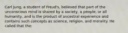 Carl Jung, a student of Freud's, believed that part of the unconscious mind is shared by a society, a people, or all humanity, and is the product of ancestral experience and contains such concepts as science, religion, and morality. He called that the: