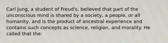 Carl Jung, a student of Freud's, believed that part of the unconscious mind is shared by a society, a people, or all humanity, and is the product of ancestral experience and contains such concepts as science, religion, and morality. He called that the: