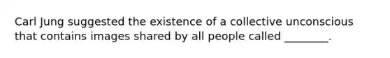 Carl Jung suggested the existence of a collective unconscious that contains images shared by all people called ________.