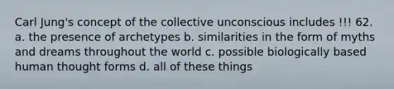 Carl Jung's concept of the collective unconscious includes !!! 62. a. the presence of archetypes b. similarities in the form of myths and dreams throughout the world c. possible biologically based human thought forms d. all of these things