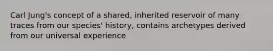 Carl Jung's concept of a shared, inherited reservoir of many traces from our species' history, contains archetypes derived from our universal experience