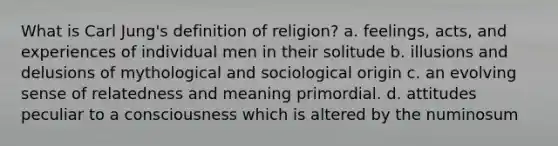 What is Carl Jung's definition of religion? a. feelings, acts, and experiences of individual men in their solitude b. illusions and delusions of mythological and sociological origin c. an evolving sense of relatedness and meaning primordial. d. attitudes peculiar to a consciousness which is altered by the numinosum