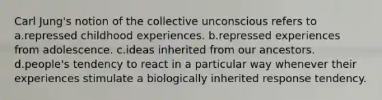 Carl Jung's notion of the collective unconscious refers to a.repressed childhood experiences. b.repressed experiences from adolescence. c.ideas inherited from our ancestors. d.people's tendency to react in a particular way whenever their experiences stimulate a biologically inherited response tendency.