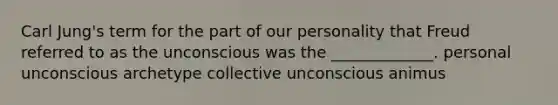 Carl Jung's term for the part of our personality that Freud referred to as the unconscious was the _____________. personal unconscious archetype collective unconscious animus