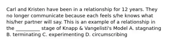 Carl and Kristen have been in a relationship for 12 years. They no longer communicate because each feels s/he knows what his/her partner will say. This is an example of a relationship in the __________ stage of Knapp & Vangelisti's Model A. stagnating B. terminating C. experimenting D. circumscribing