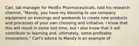 Carl, lab manager for MedEx Pharmaceuticals, told his research chemist, "Mandy, you have my blessing to use company equipment on evenings and weekends to create new products and processes of your own choosing and initiative. I know that this will result in some lost time, but I also know that it will contribute to learning and, ultimately, some profitable innovations." Carl's advice to Mandy is an example of