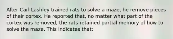 After Carl Lashley trained rats to solve a maze, he remove pieces of their cortex. He reported that, no matter what part of the cortex was removed, the rats retained partial memory of how to solve the maze. This indicates that: