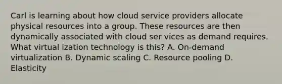 Carl is learning about how cloud service providers allocate physical resources into a group. These resources are then dynamically associated with cloud ser vices as demand requires. What virtual ization technology is this? A. On-demand virtualization B. Dynamic scaling C. Resource pooling D. Elasticity