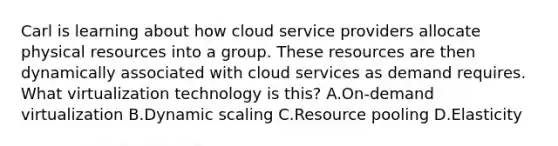 Carl is learning about how cloud service providers allocate physical resources into a group. These resources are then dynamically associated with cloud services as demand requires. What virtualization technology is this? A.On-demand virtualization B.Dynamic scaling C.Resource pooling D.Elasticity