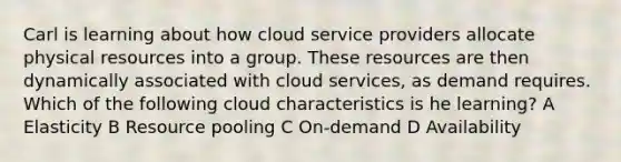 Carl is learning about how cloud service providers allocate physical resources into a group. These resources are then dynamically associated with cloud services, as demand requires. Which of the following cloud characteristics is he learning? A Elasticity B Resource pooling C On-demand D Availability