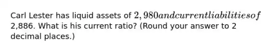 Carl Lester has liquid assets of 2,980 and current liabilities of2,886. What is his current ratio? (Round your answer to 2 decimal places.)