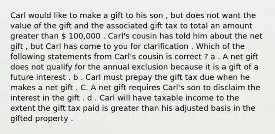 Carl would like to make a gift to his son , but does not want the value of the gift and the associated gift tax to total an amount greater than  100,000 . Carl's cousin has told him about the net gift , but Carl has come to you for clarification . Which of the following statements from Carl's cousin is correct ? a . A net gift does not qualify for the annual exclusion because it is a gift of a future interest . b . Carl must prepay the gift tax due when he makes a net gift . C. A net gift requires Carl's son to disclaim the interest in the gift . d . Carl will have taxable income to the extent the gift tax paid is greater than his adjusted basis in the gifted property .