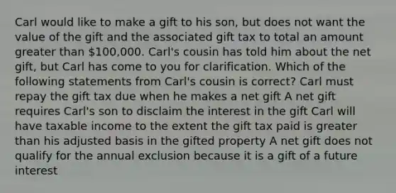 Carl would like to make a gift to his son, but does not want the value of the gift and the associated gift tax to total an amount greater than 100,000. Carl's cousin has told him about the net gift, but Carl has come to you for clarification. Which of the following statements from Carl's cousin is correct? Carl must repay the gift tax due when he makes a net gift A net gift requires Carl's son to disclaim the interest in the gift Carl will have taxable income to the extent the gift tax paid is greater than his adjusted basis in the gifted property A net gift does not qualify for the annual exclusion because it is a gift of a future interest