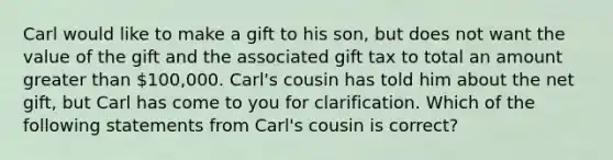 Carl would like to make a gift to his son, but does not want the value of the gift and the associated gift tax to total an amount greater than 100,000. Carl's cousin has told him about the net gift, but Carl has come to you for clarification. Which of the following statements from Carl's cousin is correct?