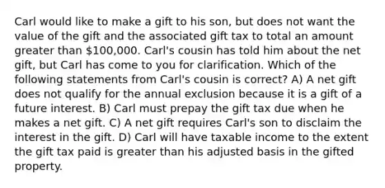 Carl would like to make a gift to his son, but does not want the value of the gift and the associated gift tax to total an amount greater than 100,000. Carl's cousin has told him about the net gift, but Carl has come to you for clarification. Which of the following statements from Carl's cousin is correct? A) A net gift does not qualify for the annual exclusion because it is a gift of a future interest. B) Carl must prepay the gift tax due when he makes a net gift. C) A net gift requires Carl's son to disclaim the interest in the gift. D) Carl will have taxable income to the extent the gift tax paid is greater than his adjusted basis in the gifted property.