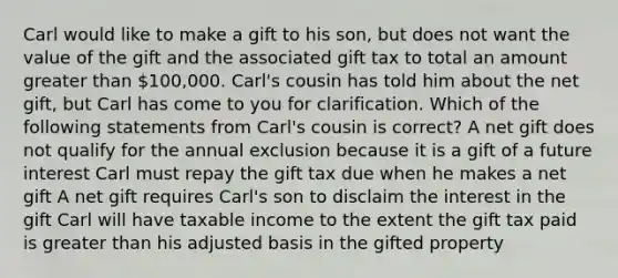 Carl would like to make a gift to his son, but does not want the value of the gift and the associated gift tax to total an amount <a href='https://www.questionai.com/knowledge/ktgHnBD4o3-greater-than' class='anchor-knowledge'>greater than</a> 100,000. Carl's cousin has told him about the net gift, but Carl has come to you for clarification. Which of the following statements from Carl's cousin is correct? A net gift does not qualify for the annual exclusion because it is a gift of a future interest Carl must repay the gift tax due when he makes a net gift A net gift requires Carl's son to disclaim the interest in the gift Carl will have taxable income to the extent the gift tax paid is greater than his adjusted basis in the gifted property