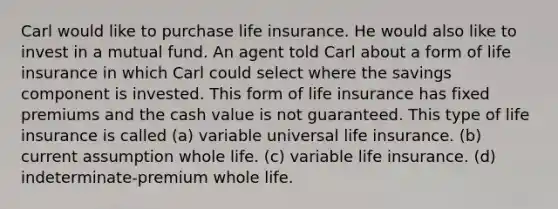 Carl would like to purchase life insurance. He would also like to invest in a mutual fund. An agent told Carl about a form of life insurance in which Carl could select where the savings component is invested. This form of life insurance has fixed premiums and the cash value is not guaranteed. This type of life insurance is called (a) variable universal life insurance. (b) current assumption whole life. (c) variable life insurance. (d) indeterminate-premium whole life.