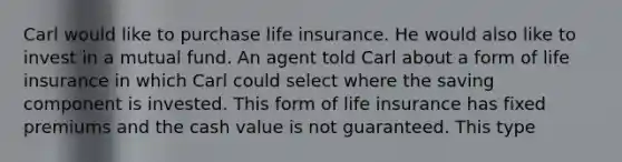 Carl would like to purchase life insurance. He would also like to invest in a mutual fund. An agent told Carl about a form of life insurance in which Carl could select where the saving component is invested. This form of life insurance has fixed premiums and the cash value is not guaranteed. This type