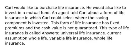 Carl would like to purchase life insurance. He would also like to invest in a mutual fund. An agent told Carl about a form of life insurance in which Carl could select where the saving component is invested. This form of life insurance has fixed premiums and the cash value is not guaranteed. This type of life insurance is called Answers: universal life insurance. current assumption whole life. variable life insurance. whole life insurance.